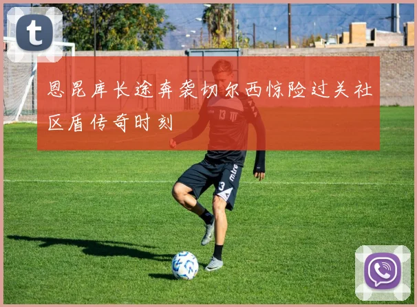 恩昆库长途奔袭切尔西惊险过关社区盾传奇时刻