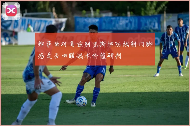 维萨面对乌兹别克斯坦防线射门脚感是否回暖战术价值研判