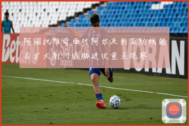 阿瑙托维奇面对阿尔及利亚防线能否扩大射门威胁进攻重点观察