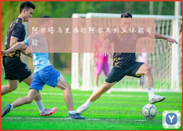 阿尔塔马里面对阿尔及利亚体能考验