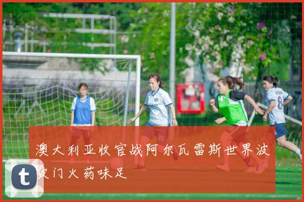澳大利亚收官战阿尔瓦雷斯世界波破门火药味足
