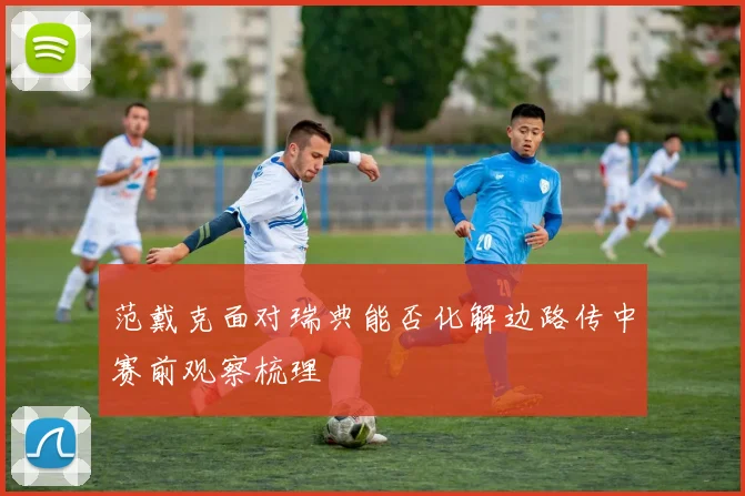 范戴克面对瑞典能否化解边路传中赛前观察梳理