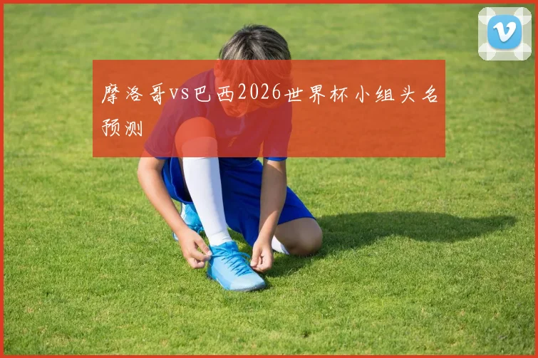 摩洛哥vs巴西2026世界杯小组头名预测