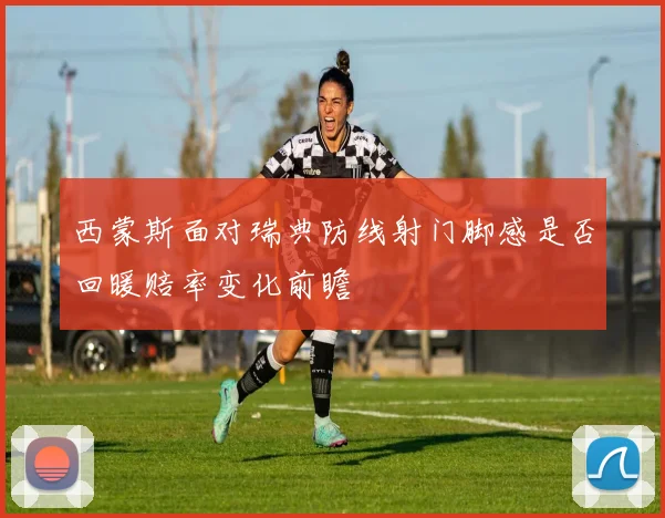 西蒙斯面对瑞典防线射门脚感是否回暖赔率变化前瞻