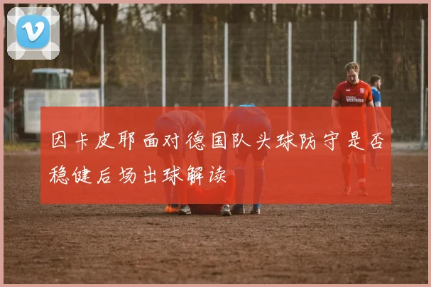 因卡皮耶面对德国队头球防守是否稳健后场出球解读