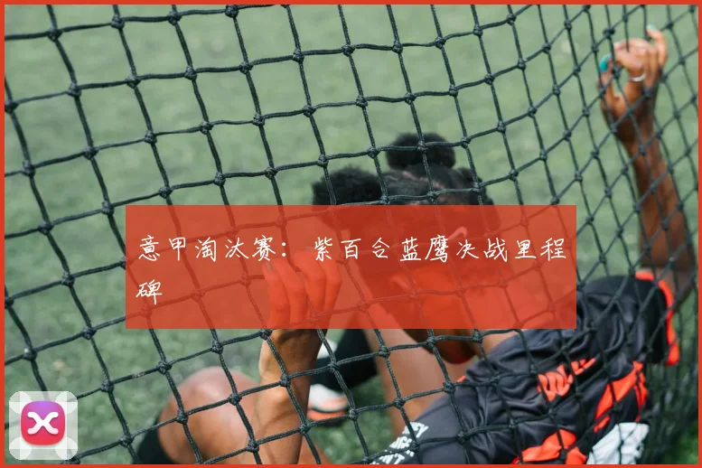 意甲淘汰赛：紫百合蓝鹰决战里程碑