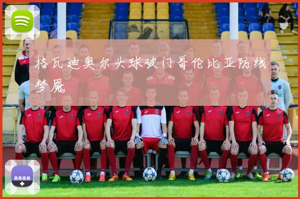 格瓦迪奥尔头球破门哥伦比亚防线梦魇