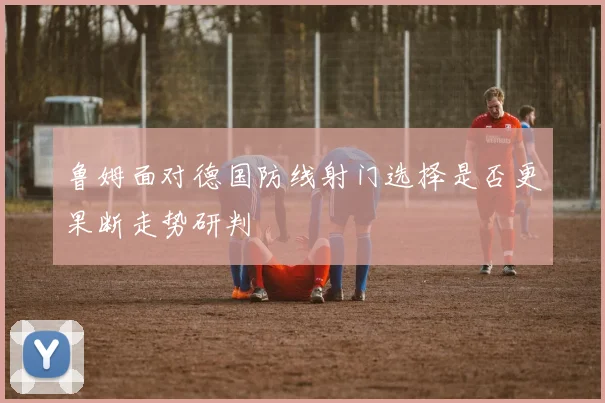 鲁姆面对德国防线射门选择是否更果断走势研判