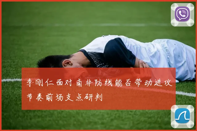 李刚仁面对南非防线能否带动进攻节奏前场支点研判