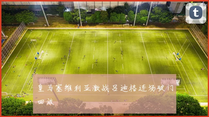 皇马塞维利亚激战吕迪格连场破门回放