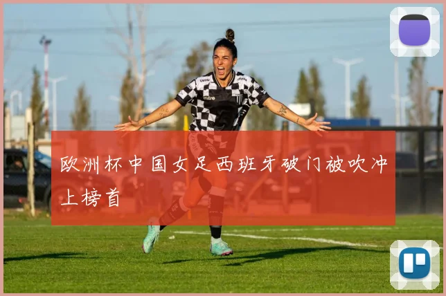 欧洲杯中国女足西班牙破门被吹冲上榜首