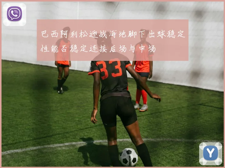 巴西阿利松迎战海地脚下出球稳定性能否稳定连接后场与中场