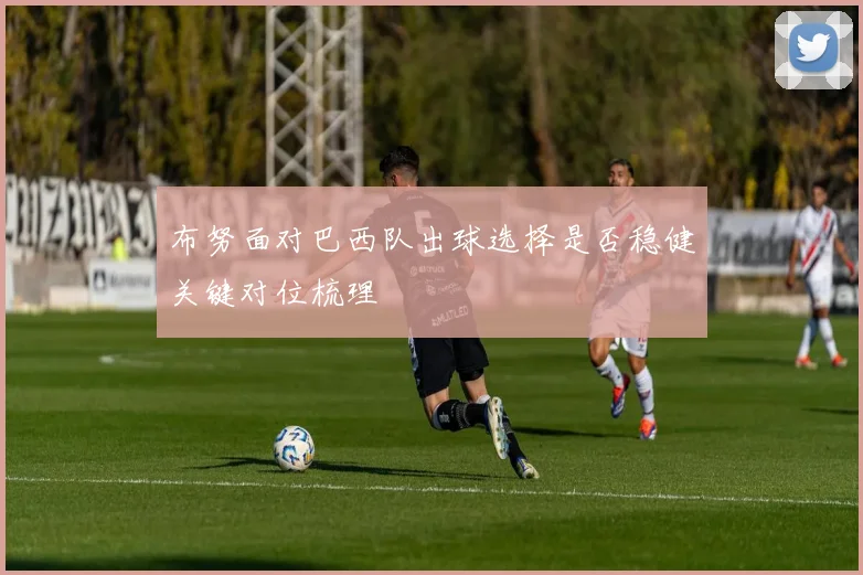 布努面对巴西队出球选择是否稳健关键对位梳理