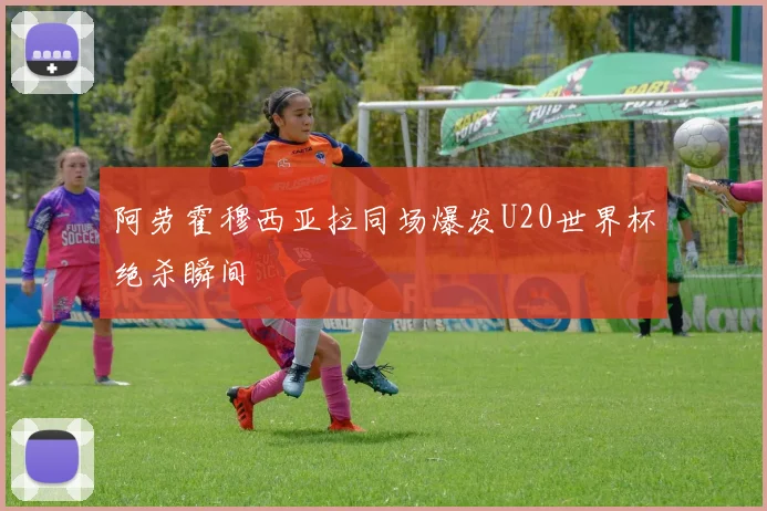 阿劳霍穆西亚拉同场爆发U20世界杯绝杀瞬间