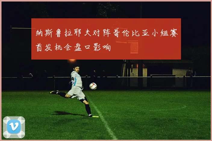 纳斯鲁拉耶夫对阵哥伦比亚小组赛首发机会盘口影响