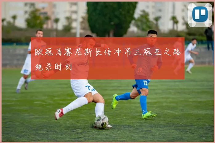 欧冠马赛尼斯长传冲吊三冠王之路绝杀时刻