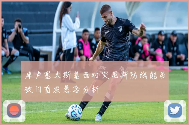 库卢塞夫斯基面对突尼斯防线能否破门首发悬念分析