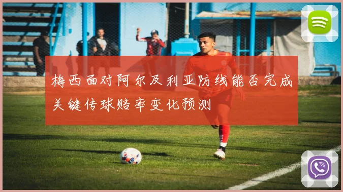 梅西面对阿尔及利亚防线能否完成关键传球赔率变化预测