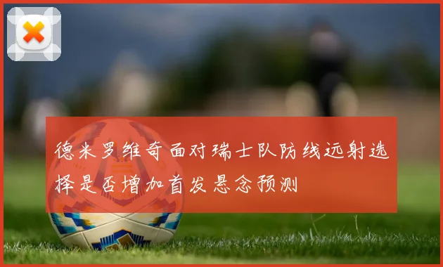 德米罗维奇面对瑞士队防线远射选择是否增加首发悬念预测