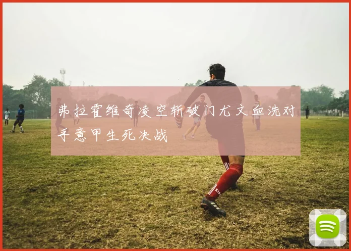 弗拉霍维奇凌空斩破门尤文血洗对手意甲生死决战