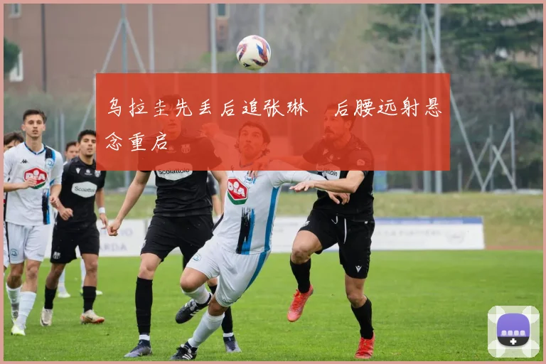 乌拉圭先丢后追张琳芃后腰远射悬念重启