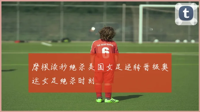 摩根读秒绝杀美国女足逆转晋级奥运女足绝杀时刻