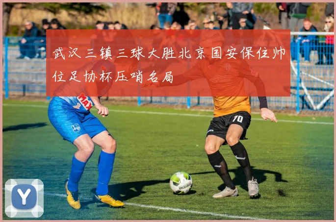 武汉三镇三球大胜北京国安保住帅位足协杯压哨名局