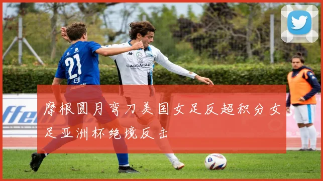 摩根圆月弯刀美国女足反超积分女足亚洲杯绝境反击