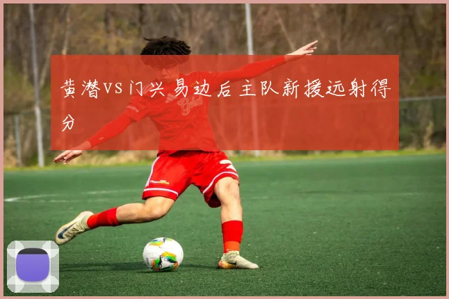 黄潜vs门兴易边后主队新援远射得分