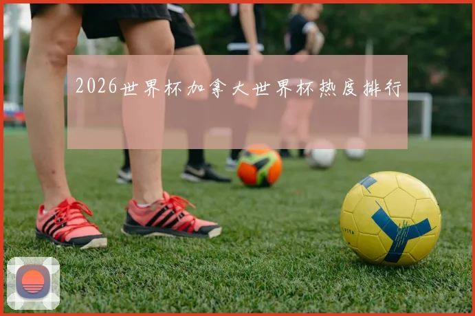 2026世界杯加拿大世界杯热度排行
