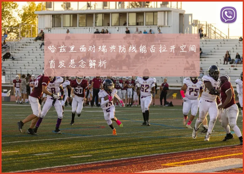 哈兹里面对瑞典防线能否拉开空间首发悬念解析