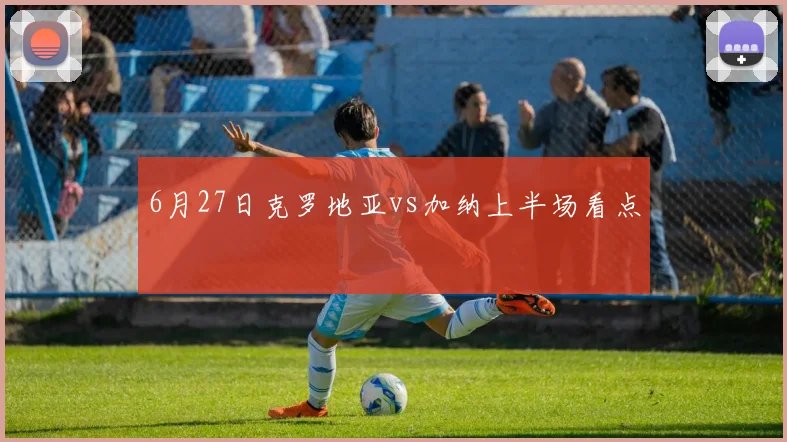 6月27日克罗地亚vs加纳上半场看点