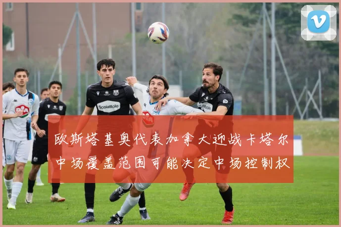 欧斯塔基奥代表加拿大迎战卡塔尔中场覆盖范围可能决定中场控制权