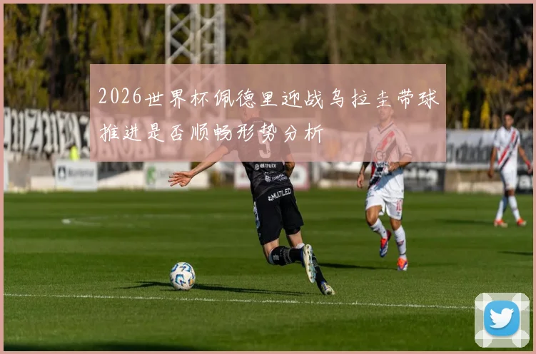 2026世界杯佩德里迎战乌拉圭带球推进是否顺畅形势分析