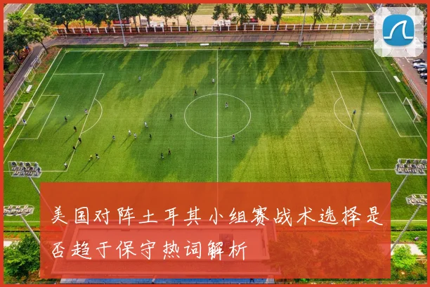 美国对阵土耳其小组赛战术选择是否趋于保守热词解析