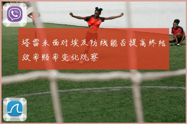 塔雷米面对埃及防线能否提高终结效率赔率变化观察