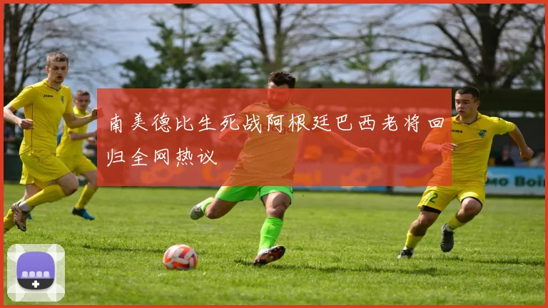 南美德比生死战阿根廷巴西老将回归全网热议