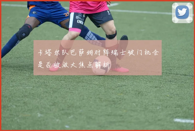 卡塔尔队巴萨姆对阵瑞士破门机会是否被放大焦点解析