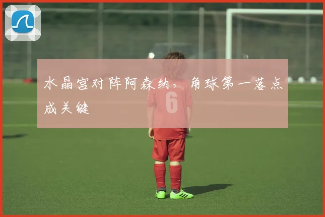 水晶宫对阵阿森纳，角球第一落点成关键