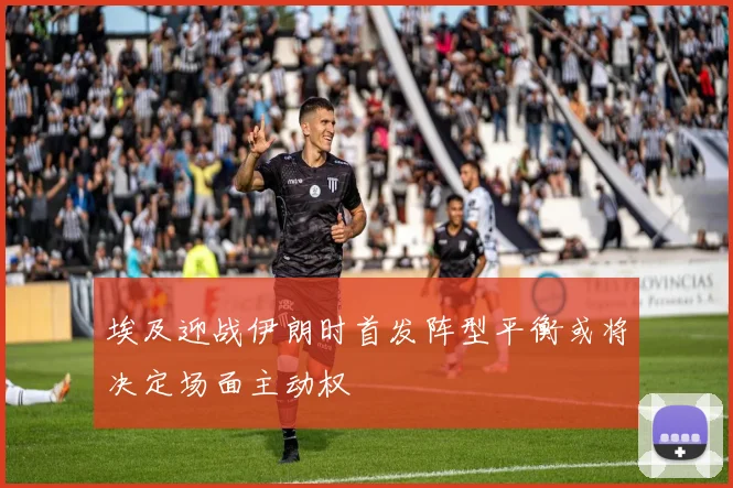 埃及迎战伊朗时首发阵型平衡或将决定场面主动权