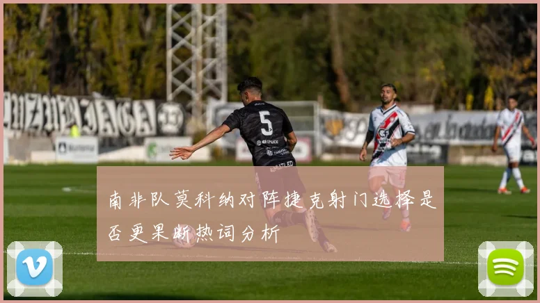 南非队莫科纳对阵捷克射门选择是否更果断热词分析