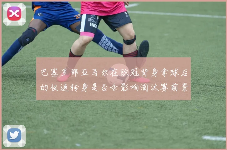 巴塞罗那亚马尔在欧冠背身拿球后的快速转身是否会影响淘汰赛前景