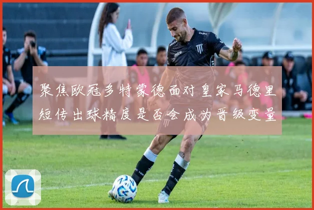聚焦欧冠多特蒙德面对皇家马德里短传出球精度是否会成为晋级变量